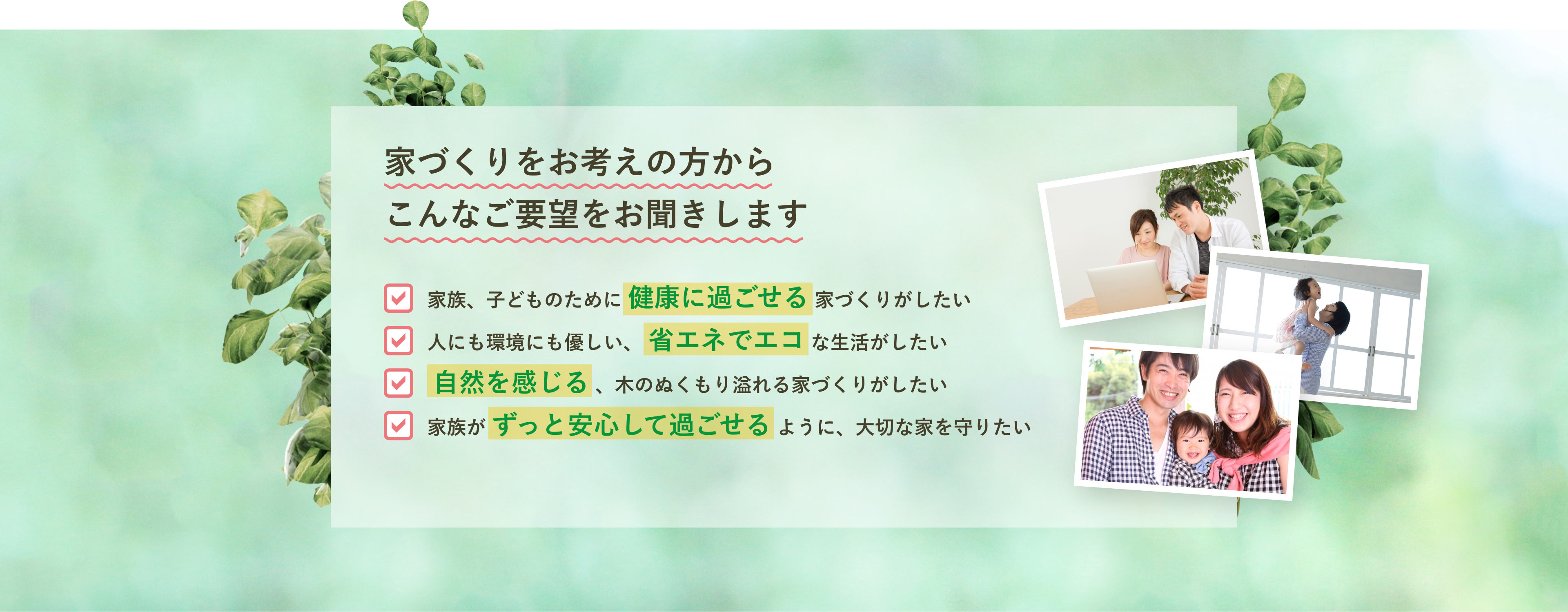 【家づくりをお考えの方からこんなご要望をお聞きします】家族、子どものために 健康に過ごせる 家づくりがしたい。人にも環境にも優しい、 省エネでエコ な生活がしたい。自然を感じる 、木のぬくもり溢れる家づくりがしたい。家族が ずっと安心して過ごせる ように、大切な家を守りたい。